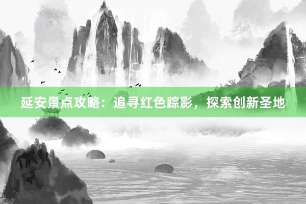 延安景点攻略：追寻红色踪影，探索创新圣地