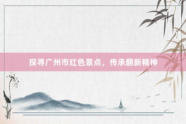 探寻广州市红色景点，传承翻新精神