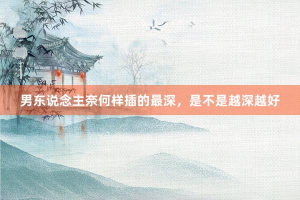 男东说念主奈何样插的最深，是不是越深越好