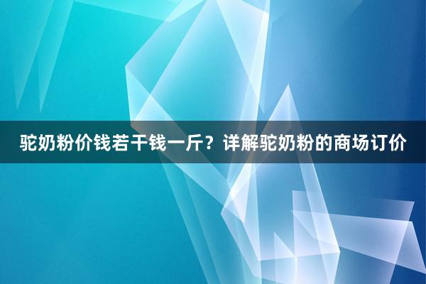 驼奶粉价钱若干钱一斤？详解驼奶粉的商场订价