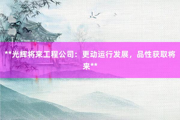 **光辉将来工程公司：更动运行发展，品性获取将来**