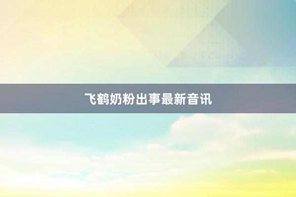 飞鹤奶粉出事最新音讯